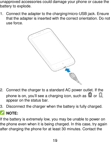  19 unapproved accessories could damage your phone or cause the battery to explode. 1.  Connect the adapter to the charging/micro-USB jack. Ensure that the adapter is inserted with the correct orientation. Do not use force.  2.  Connect the charger to a standard AC power outlet. If the phone is on, you’ll see a charging icon, such as  or  , appear on the status bar. 3.  Disconnect the charger when the battery is fully charged.  NOTE: If the battery is extremely low, you may be unable to power on the phone even when it is being charged. In this case, try again after charging the phone for at least 30 minutes. Contact the 