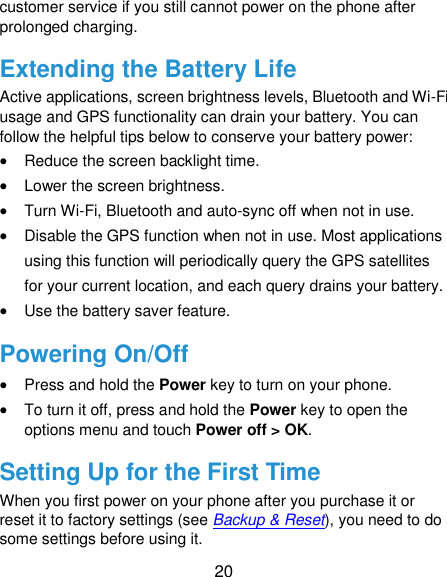  20 customer service if you still cannot power on the phone after prolonged charging. Extending the Battery Life Active applications, screen brightness levels, Bluetooth and Wi-Fi usage and GPS functionality can drain your battery. You can follow the helpful tips below to conserve your battery power:  Reduce the screen backlight time.  Lower the screen brightness.  Turn Wi-Fi, Bluetooth and auto-sync off when not in use.  Disable the GPS function when not in use. Most applications using this function will periodically query the GPS satellites for your current location, and each query drains your battery.  Use the battery saver feature. Powering On/Off  Press and hold the Power key to turn on your phone.  To turn it off, press and hold the Power key to open the options menu and touch Power off &gt; OK. Setting Up for the First Time When you first power on your phone after you purchase it or reset it to factory settings (see Backup &amp; Reset), you need to do some settings before using it.   