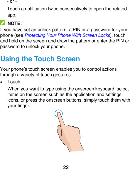  22 - or -   Touch a notification twice consecutively to open the related app.   NOTE: If you have set an unlock pattern, a PIN or a password for your phone (see Protecting Your Phone With Screen Locks), touch and hold on the screen and draw the pattern or enter the PIN or password to unlock your phone. Using the Touch Screen Your phone’s touch screen enables you to control actions through a variety of touch gestures.  Touch When you want to type using the onscreen keyboard, select items on the screen such as the application and settings icons, or press the onscreen buttons, simply touch them with your finger.  