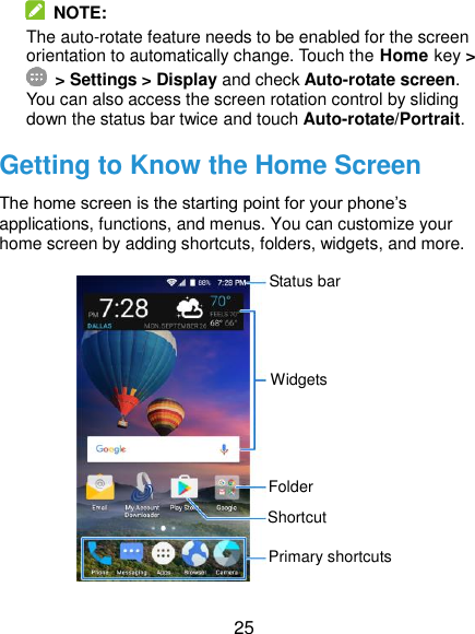  25  NOTE: The auto-rotate feature needs to be enabled for the screen orientation to automatically change. Touch the Home key &gt;  &gt; Settings &gt; Display and check Auto-rotate screen. You can also access the screen rotation control by sliding down the status bar twice and touch Auto-rotate/Portrait. Getting to Know the Home Screen The home screen is the starting point for your phone’s applications, functions, and menus. You can customize your home screen by adding shortcuts, folders, widgets, and more.              Status bar Primary shortcuts Shortcut Folder Widgets 