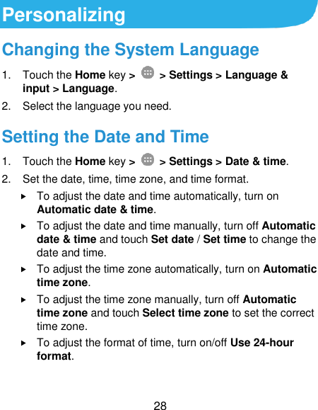  28 Personalizing Changing the System Language 1.  Touch the Home key &gt;   &gt; Settings &gt; Language &amp; input &gt; Language. 2.  Select the language you need. Setting the Date and Time 1.  Touch the Home key &gt;    &gt; Settings &gt; Date &amp; time. 2.  Set the date, time, time zone, and time format.  To adjust the date and time automatically, turn on Automatic date &amp; time.  To adjust the date and time manually, turn off Automatic date &amp; time and touch Set date / Set time to change the date and time.  To adjust the time zone automatically, turn on Automatic time zone.  To adjust the time zone manually, turn off Automatic time zone and touch Select time zone to set the correct time zone.  To adjust the format of time, turn on/off Use 24-hour format. 