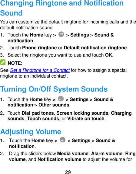  29 Changing Ringtone and Notification Sound You can customize the default ringtone for incoming calls and the default notification sound. 1.  Touch the Home key &gt;   &gt; Settings &gt; Sound &amp; notification. 2.  Touch Phone ringtone or Default notification ringtone. 3.  Select the ringtone you want to use and touch OK.   NOTE: See Set a Ringtone for a Contact for how to assign a special ringtone to an individual contact. Turning On/Off System Sounds 1.  Touch the Home key &gt;   &gt; Settings &gt; Sound &amp; notification &gt; Other sounds. 2.  Touch Dial pad tones, Screen locking sounds, Charging sounds, Touch sounds, or Vibrate on touch. Adjusting Volume 1.  Touch the Home key &gt;   &gt; Settings &gt; Sound &amp; notification. 2.  Drag the sliders below Media volume, Alarm volume, Ring volume, and Notification volume to adjust the volume for 