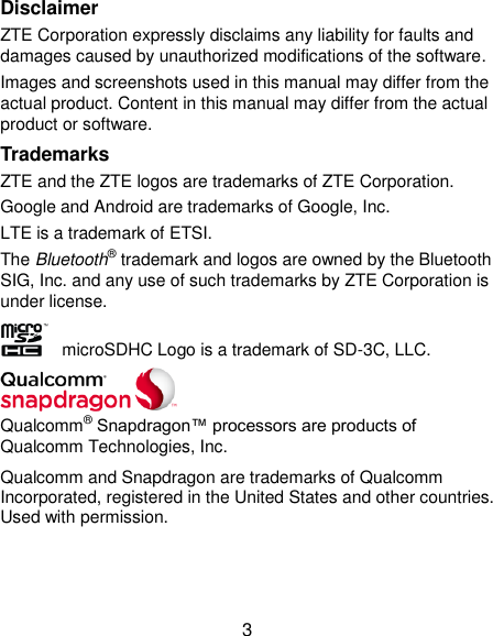  3 Disclaimer ZTE Corporation expressly disclaims any liability for faults and damages caused by unauthorized modifications of the software. Images and screenshots used in this manual may differ from the actual product. Content in this manual may differ from the actual product or software. Trademarks ZTE and the ZTE logos are trademarks of ZTE Corporation. Google and Android are trademarks of Google, Inc. LTE is a trademark of ETSI. The Bluetooth® trademark and logos are owned by the Bluetooth SIG, Inc. and any use of such trademarks by ZTE Corporation is under license.     microSDHC Logo is a trademark of SD-3C, LLC.  Qualcomm® Snapdragon™ processors are products of Qualcomm Technologies, Inc.   Qualcomm and Snapdragon are trademarks of Qualcomm Incorporated, registered in the United States and other countries. Used with permission.   