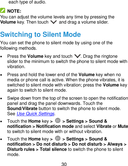  30 each type of audio.   NOTE: You can adjust the volume levels any time by pressing the Volume key. Then touch    and drag a volume slider. Switching to Silent Mode You can set the phone to silent mode by using one of the following methods.  Press the Volume key and touch  . Drag the ringtone slider to the minimum to switch the phone to silent mode with vibration.  Press and hold the lower end of the Volume key when no media or phone call is active. When the phone vibrates, it is switched to silent mode with vibration; press the Volume key again to switch to silent mode.  Swipe down from the top of the screen to open the notification panel and drag the panel downwards. Touch the Sound/Vibrate button to switch the phone to silent mode. See Use Quick Settings.  Touch the Home key &gt;   &gt; Settings &gt; Sound &amp; notification &gt; Notification mode and select Vibrate or Mute to switch to silent mode with or without vibration.  Touch the Home key &gt;   &gt; Settings &gt; Sound &amp; notification &gt; Do not disturb &gt; Do not disturb &gt; Always &gt; Disturb rules &gt; Total silence to switch the phone to silent mode. 