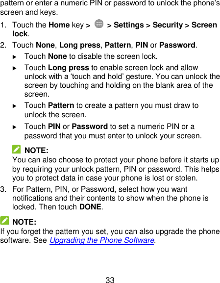  33 pattern or enter a numeric PIN or password to unlock the phone’s screen and keys. 1.  Touch the Home key &gt;   &gt; Settings &gt; Security &gt; Screen lock. 2.  Touch None, Long press, Pattern, PIN or Password.  Touch None to disable the screen lock.  Touch Long press to enable screen lock and allow unlock with a ‘touch and hold’ gesture. You can unlock the screen by touching and holding on the blank area of the screen.  Touch Pattern to create a pattern you must draw to unlock the screen.  Touch PIN or Password to set a numeric PIN or a password that you must enter to unlock your screen.   NOTE: You can also choose to protect your phone before it starts up by requiring your unlock pattern, PIN or password. This helps you to protect data in case your phone is lost or stolen. 3.  For Pattern, PIN, or Password, select how you want notifications and their contents to show when the phone is locked. Then touch DONE.   NOTE: If you forget the pattern you set, you can also upgrade the phone software. See Upgrading the Phone Software. 