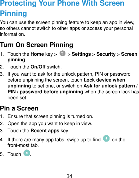  34 Protecting Your Phone With Screen Pinning You can use the screen pinning feature to keep an app in view, so others cannot switch to other apps or access your personal information. Turn On Screen Pinning 1.  Touch the Home key &gt;   &gt; Settings &gt; Security &gt; Screen pinning. 2.  Touch the On/Off switch. 3.  If you want to ask for the unlock pattern, PIN or password before unpinning the screen, touch Lock device when unpinning to set one, or switch on Ask for unlock pattern / PIN / password before unpinning when the screen lock has been set. Pin a Screen 1.  Ensure that screen pinning is turned on. 2.  Open the app you want to keep in view. 3.  Touch the Recent apps key. 4.  If there are many app tabs, swipe up to find    on the front-most tab. 5.  Touch  . 