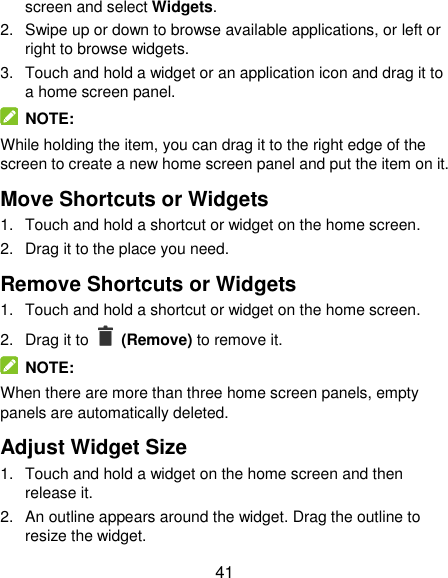  41 screen and select Widgets. 2.  Swipe up or down to browse available applications, or left or right to browse widgets. 3.  Touch and hold a widget or an application icon and drag it to a home screen panel.   NOTE: While holding the item, you can drag it to the right edge of the screen to create a new home screen panel and put the item on it. Move Shortcuts or Widgets 1.  Touch and hold a shortcut or widget on the home screen. 2.  Drag it to the place you need. Remove Shortcuts or Widgets 1.  Touch and hold a shortcut or widget on the home screen. 2.  Drag it to    (Remove) to remove it.   NOTE: When there are more than three home screen panels, empty panels are automatically deleted.   Adjust Widget Size 1.  Touch and hold a widget on the home screen and then release it. 2.  An outline appears around the widget. Drag the outline to resize the widget. 