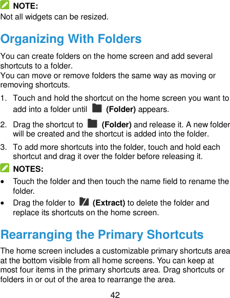  42   NOTE: Not all widgets can be resized. Organizing With Folders You can create folders on the home screen and add several shortcuts to a folder. You can move or remove folders the same way as moving or removing shortcuts. 1.  Touch and hold the shortcut on the home screen you want to add into a folder until    (Folder) appears. 2.  Drag the shortcut to    (Folder) and release it. A new folder will be created and the shortcut is added into the folder. 3.  To add more shortcuts into the folder, touch and hold each shortcut and drag it over the folder before releasing it.   NOTES:  Touch the folder and then touch the name field to rename the folder.  Drag the folder to    (Extract) to delete the folder and replace its shortcuts on the home screen. Rearranging the Primary Shortcuts The home screen includes a customizable primary shortcuts area at the bottom visible from all home screens. You can keep at most four items in the primary shortcuts area. Drag shortcuts or folders in or out of the area to rearrange the area. 