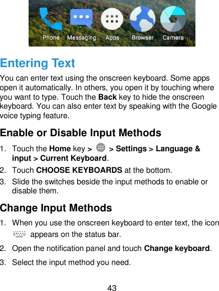  43  Entering Text You can enter text using the onscreen keyboard. Some apps open it automatically. In others, you open it by touching where you want to type. Touch the Back key to hide the onscreen keyboard. You can also enter text by speaking with the Google voice typing feature. Enable or Disable Input Methods 1.  Touch the Home key &gt;    &gt; Settings &gt; Language &amp; input &gt; Current Keyboard. 2.  Touch CHOOSE KEYBOARDS at the bottom. 3.  Slide the switches beside the input methods to enable or disable them. Change Input Methods 1.  When you use the onscreen keyboard to enter text, the icon   appears on the status bar. 2.  Open the notification panel and touch Change keyboard. 3.  Select the input method you need. 