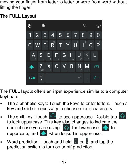  47 moving your finger from letter to letter or word from word without lifting the finger. The FULL Layout  The FULL layout offers an input experience similar to a computer keyboard.   The alphabetic keys: Touch the keys to enter letters. Touch a key and slide if necessary to choose more characters.   The shift key: Touch    to use uppercase. Double-tap   to lock uppercase. This key also changes to indicate the current case you are using:    for lowercase,    for uppercase, and    when locked in uppercase.   Word prediction: Touch and hold    or    and tap the prediction switch to turn on or off prediction. 