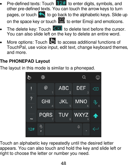  48  Pre-defined texts: Touch    to enter digits, symbols, and other pre-defined texts. You can touch the arrow keys to turn pages, or touch    to go back to the alphabetic keys. Slide up on the space key or touch    to enter Emoji and emoticons.   The delete key: Touch    to delete text before the cursor. You can also slide left on the key to delete an entire word.   More options: Touch    to access additional functions of TouchPal, use voice input, edit text, change keyboard themes, and more. The PHONEPAD Layout The layout in this mode is similar to a phonepad.  Touch an alphabetic key repeatedly until the desired letter appears. You can also touch and hold the key and slide left or right to choose the letter or number you need. 