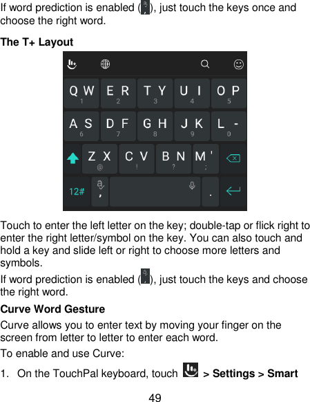  49 If word prediction is enabled ( ), just touch the keys once and choose the right word. The T+ Layout  Touch to enter the left letter on the key; double-tap or flick right to enter the right letter/symbol on the key. You can also touch and hold a key and slide left or right to choose more letters and symbols. If word prediction is enabled ( ), just touch the keys and choose the right word. Curve Word Gesture Curve allows you to enter text by moving your finger on the screen from letter to letter to enter each word. To enable and use Curve: 1. On the TouchPal keyboard, touch    &gt; Settings &gt; Smart 