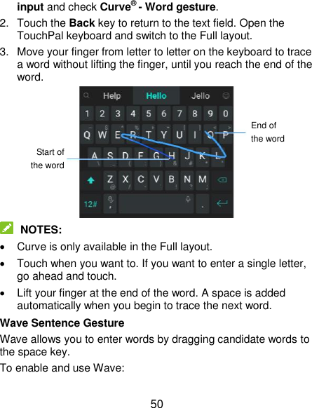  50 input and check Curve® - Word gesture. 2.  Touch the Back key to return to the text field. Open the TouchPal keyboard and switch to the Full layout. 3.  Move your finger from letter to letter on the keyboard to trace a word without lifting the finger, until you reach the end of the word.   NOTES:   Curve is only available in the Full layout.   Touch when you want to. If you want to enter a single letter, go ahead and touch.   Lift your finger at the end of the word. A space is added automatically when you begin to trace the next word. Wave Sentence Gesture Wave allows you to enter words by dragging candidate words to the space key. To enable and use Wave: End of the word Start of the word 