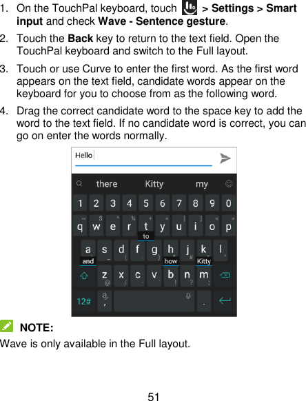  51 1. On the TouchPal keyboard, touch    &gt; Settings &gt; Smart input and check Wave - Sentence gesture. 2.  Touch the Back key to return to the text field. Open the TouchPal keyboard and switch to the Full layout. 3.  Touch or use Curve to enter the first word. As the first word appears on the text field, candidate words appear on the keyboard for you to choose from as the following word. 4.  Drag the correct candidate word to the space key to add the word to the text field. If no candidate word is correct, you can go on enter the words normally.   NOTE: Wave is only available in the Full layout. 