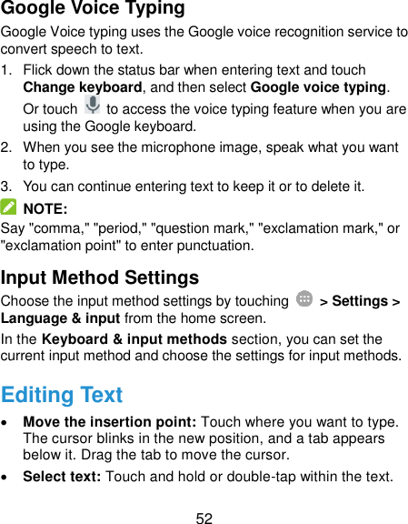 52 Google Voice Typing Google Voice typing uses the Google voice recognition service to convert speech to text.   1.  Flick down the status bar when entering text and touch Change keyboard, and then select Google voice typing. Or touch    to access the voice typing feature when you are using the Google keyboard. 2.  When you see the microphone image, speak what you want to type. 3.  You can continue entering text to keep it or to delete it.   NOTE: Say &quot;comma,&quot; &quot;period,&quot; &quot;question mark,&quot; &quot;exclamation mark,&quot; or &quot;exclamation point&quot; to enter punctuation. Input Method Settings Choose the input method settings by touching    &gt; Settings &gt; Language &amp; input from the home screen. In the Keyboard &amp; input methods section, you can set the current input method and choose the settings for input methods. Editing Text  Move the insertion point: Touch where you want to type. The cursor blinks in the new position, and a tab appears below it. Drag the tab to move the cursor.  Select text: Touch and hold or double-tap within the text. 