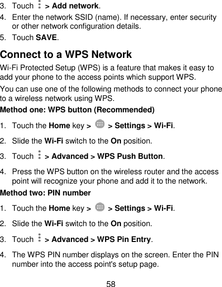  58 3.  Touch    &gt; Add network. 4.  Enter the network SSID (name). If necessary, enter security or other network configuration details. 5.  Touch SAVE. Connect to a WPS Network Wi-Fi Protected Setup (WPS) is a feature that makes it easy to add your phone to the access points which support WPS. You can use one of the following methods to connect your phone to a wireless network using WPS. Method one: WPS button (Recommended) 1.  Touch the Home key &gt;    &gt; Settings &gt; Wi-Fi. 2. Slide the Wi-Fi switch to the On position. 3.  Touch    &gt; Advanced &gt; WPS Push Button. 4.  Press the WPS button on the wireless router and the access point will recognize your phone and add it to the network. Method two: PIN number 1.  Touch the Home key &gt;    &gt; Settings &gt; Wi-Fi. 2. Slide the Wi-Fi switch to the On position. 3.  Touch    &gt; Advanced &gt; WPS Pin Entry. 4.  The WPS PIN number displays on the screen. Enter the PIN number into the access point&apos;s setup page. 