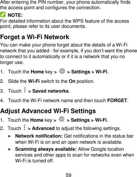  59 After entering the PIN number, your phone automatically finds the access point and configures the connection.   NOTE: For detailed information about the WPS feature of the access point, please refer to its user documents. Forget a Wi-Fi Network You can make your phone forget about the details of a Wi-Fi network that you added - for example, if you don’t want the phone to connect to it automatically or if it is a network that you no longer use.   1.  Touch the Home key &gt;    &gt; Settings &gt; Wi-Fi. 2. Slide the Wi-Fi switch to the On position. 3.  Touch    &gt; Saved networks. 4.  Touch the Wi-Fi network name and then touch FORGET. Adjust Advanced Wi-Fi Settings 1.  Touch the Home key &gt;    &gt; Settings &gt; Wi-Fi. 2.  Touch    &gt; Advanced to adjust the following settings.  Network notification: Get notifications in the status bar when Wi-Fi is on and an open network is available.  Scanning always available: Allow Google location services and other apps to scan for networks even when Wi-Fi is turned off. 