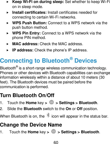  60  Keep Wi-Fi on during sleep: Set whether to keep Wi-Fi on in sleep mode.  Install certificates: Install certificates needed for connecting to certain Wi-Fi networks.  WPS Push Button: Connect to a WPS network via the push button method.  WPS Pin Entry: Connect to a WPS network via the phone PIN method.  MAC address: Check the MAC address.  IP address: Check the phone’s IP address. Connecting to Bluetooth® Devices Bluetooth® is a short-range wireless communication technology. Phones or other devices with Bluetooth capabilities can exchange information wirelessly within a distance of about 10 meters (30 feet). The Bluetooth devices must be paired before the communication is performed. Turn Bluetooth On/Off 1.  Touch the Home key &gt;    &gt; Settings &gt; Bluetooth. 2.  Slide the Bluetooth switch to the On or Off position. When Bluetooth is on, the    icon will appear in the status bar.   Change the Device Name 1.  Touch the Home key &gt;    &gt; Settings &gt; Bluetooth. 