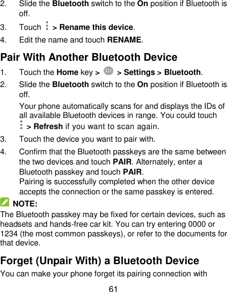  61 2.  Slide the Bluetooth switch to the On position if Bluetooth is off. 3.  Touch   &gt; Rename this device. 4.  Edit the name and touch RENAME. Pair With Another Bluetooth Device 1.  Touch the Home key &gt;    &gt; Settings &gt; Bluetooth. 2.  Slide the Bluetooth switch to the On position if Bluetooth is off. Your phone automatically scans for and displays the IDs of all available Bluetooth devices in range. You could touch   &gt; Refresh if you want to scan again. 3.  Touch the device you want to pair with. 4.  Confirm that the Bluetooth passkeys are the same between the two devices and touch PAIR. Alternately, enter a Bluetooth passkey and touch PAIR. Pairing is successfully completed when the other device accepts the connection or the same passkey is entered.   NOTE: The Bluetooth passkey may be fixed for certain devices, such as headsets and hands-free car kit. You can try entering 0000 or 1234 (the most common passkeys), or refer to the documents for that device. Forget (Unpair With) a Bluetooth Device You can make your phone forget its pairing connection with 