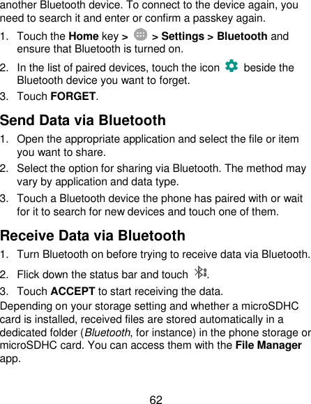  62 another Bluetooth device. To connect to the device again, you need to search it and enter or confirm a passkey again. 1.  Touch the Home key &gt;    &gt; Settings &gt; Bluetooth and ensure that Bluetooth is turned on. 2.  In the list of paired devices, touch the icon    beside the Bluetooth device you want to forget. 3.  Touch FORGET. Send Data via Bluetooth 1.  Open the appropriate application and select the file or item you want to share. 2.  Select the option for sharing via Bluetooth. The method may vary by application and data type. 3.  Touch a Bluetooth device the phone has paired with or wait for it to search for new devices and touch one of them. Receive Data via Bluetooth 1.  Turn Bluetooth on before trying to receive data via Bluetooth. 2.  Flick down the status bar and touch  . 3.  Touch ACCEPT to start receiving the data. Depending on your storage setting and whether a microSDHC card is installed, received files are stored automatically in a dedicated folder (Bluetooth, for instance) in the phone storage or microSDHC card. You can access them with the File Manager app. 