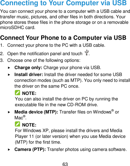  63 Connecting to Your Computer via USB You can connect your phone to a computer with a USB cable and transfer music, pictures, and other files in both directions. Your phone stores these files in the phone storage or on a removable microSDHC card. Connect Your Phone to a Computer via USB 1.  Connect your phone to the PC with a USB cable. 2.  Open the notification panel and touch  . 3.  Choose one of the following options:  Charge only: Charge your phone via USB.  Install driver: Install the driver needed for some USB connection modes (such as MTP). You only need to install the driver on the same PC once.   NOTE: You can also install the driver on PC by running the executable file in the new CD-ROM drive.  Media device (MTP): Transfer files on Windows® or Mac®.   NOTE: For Windows XP, please install the drivers and Media Player 11 (or later version) when you use Media device (MTP) for the first time.    Camera (PTP): Transfer photos using camera software. 