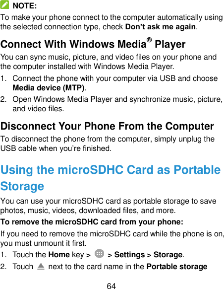  64   NOTE: To make your phone connect to the computer automatically using the selected connection type, check Don’t ask me again. Connect With Windows Media® Player You can sync music, picture, and video files on your phone and the computer installed with Windows Media Player. 1.  Connect the phone with your computer via USB and choose Media device (MTP). 2.  Open Windows Media Player and synchronize music, picture, and video files. Disconnect Your Phone From the Computer To disconnect the phone from the computer, simply unplug the USB cable when you’re finished. Using the microSDHC Card as Portable Storage You can use your microSDHC card as portable storage to save photos, music, videos, downloaded files, and more. To remove the microSDHC card from your phone: If you need to remove the microSDHC card while the phone is on, you must unmount it first. 1.  Touch the Home key &gt;    &gt; Settings &gt; Storage. 2.  Touch    next to the card name in the Portable storage 