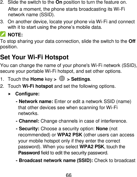  66 2.  Slide the switch to the On position to turn the feature on.   After a moment, the phone starts broadcasting its Wi-Fi network name (SSID). 3.  On another device, locate your phone via Wi-Fi and connect with it to start using the phone’s mobile data.     NOTE: To stop sharing your data connection, slide the switch to the Off position. Set Your Wi-Fi Hotspot You can change the name of your phone&apos;s Wi-Fi network (SSID), secure your portable Wi-Fi hotspot, and set other options. 1.  Touch the Home key &gt;    &gt; Settings. 2.  Touch Wi-Fi hotspot and set the following options.  Configure: - Network name: Enter or edit a network SSID (name) that other devices see when scanning for Wi-Fi networks. - Channel: Change channels in case of interference. - Security: Choose a security option: None (not recommended) or WPA2 PSK (other users can access your mobile hotspot only if they enter the correct password). When you select WPA2 PSK, touch the Password field to edit the security password. - Broadcast network name (SSID): Check to broadcast 