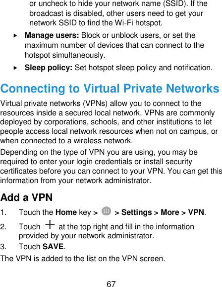  67 or uncheck to hide your network name (SSID). If the broadcast is disabled, other users need to get your network SSID to find the Wi-Fi hotspot.  Manage users: Block or unblock users, or set the maximum number of devices that can connect to the hotspot simultaneously.  Sleep policy: Set hotspot sleep policy and notification. Connecting to Virtual Private Networks Virtual private networks (VPNs) allow you to connect to the resources inside a secured local network. VPNs are commonly deployed by corporations, schools, and other institutions to let people access local network resources when not on campus, or when connected to a wireless network. Depending on the type of VPN you are using, you may be required to enter your login credentials or install security certificates before you can connect to your VPN. You can get this information from your network administrator. Add a VPN 1.  Touch the Home key &gt;    &gt; Settings &gt; More &gt; VPN. 2.  Touch    at the top right and fill in the information provided by your network administrator. 3.  Touch SAVE. The VPN is added to the list on the VPN screen. 