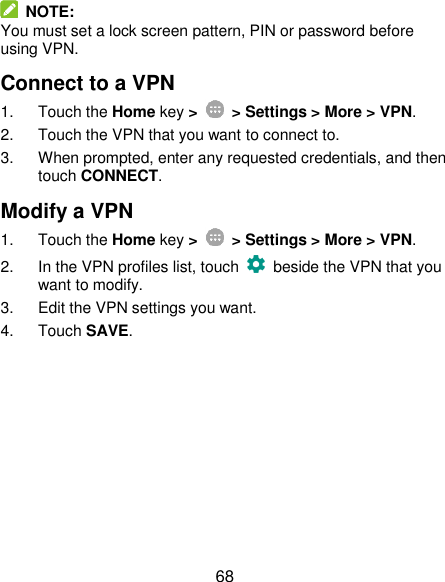  68   NOTE: You must set a lock screen pattern, PIN or password before using VPN.   Connect to a VPN 1.  Touch the Home key &gt;   &gt; Settings &gt; More &gt; VPN. 2.  Touch the VPN that you want to connect to. 3.  When prompted, enter any requested credentials, and then touch CONNECT.   Modify a VPN 1.  Touch the Home key &gt;    &gt; Settings &gt; More &gt; VPN. 2.  In the VPN profiles list, touch    beside the VPN that you want to modify. 3.  Edit the VPN settings you want. 4.  Touch SAVE. 