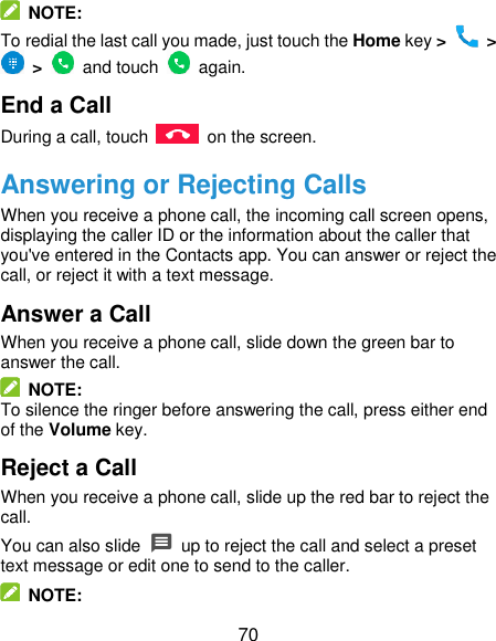  70   NOTE: To redial the last call you made, just touch the Home key &gt;   &gt;  &gt;    and touch    again. End a Call During a call, touch    on the screen. Answering or Rejecting Calls When you receive a phone call, the incoming call screen opens, displaying the caller ID or the information about the caller that you&apos;ve entered in the Contacts app. You can answer or reject the call, or reject it with a text message. Answer a Call When you receive a phone call, slide down the green bar to answer the call.   NOTE: To silence the ringer before answering the call, press either end of the Volume key. Reject a Call When you receive a phone call, slide up the red bar to reject the call. You can also slide    up to reject the call and select a preset text message or edit one to send to the caller.   NOTE: 