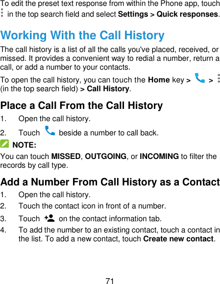  71 To edit the preset text response from within the Phone app, touch  in the top search field and select Settings &gt; Quick responses. Working With the Call History The call history is a list of all the calls you&apos;ve placed, received, or missed. It provides a convenient way to redial a number, return a call, or add a number to your contacts. To open the call history, you can touch the Home key &gt;   &gt;   (in the top search field) &gt; Call History. Place a Call From the Call History 1.  Open the call history. 2.  Touch    beside a number to call back.  NOTE: You can touch MISSED, OUTGOING, or INCOMING to filter the records by call type. Add a Number From Call History as a Contact 1.  Open the call history. 2.  Touch the contact icon in front of a number. 3.  Touch    on the contact information tab. 4.  To add the number to an existing contact, touch a contact in the list. To add a new contact, touch Create new contact. 