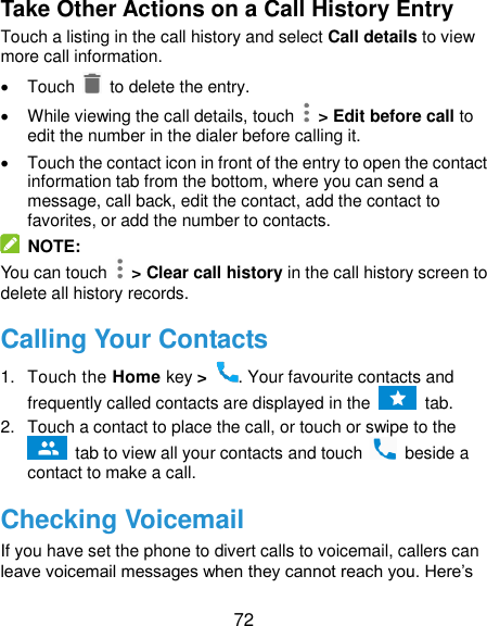  72 Take Other Actions on a Call History Entry Touch a listing in the call history and select Call details to view more call information.   Touch   to delete the entry.   While viewing the call details, touch    &gt; Edit before call to edit the number in the dialer before calling it.   Touch the contact icon in front of the entry to open the contact information tab from the bottom, where you can send a message, call back, edit the contact, add the contact to favorites, or add the number to contacts.  NOTE: You can touch    &gt; Clear call history in the call history screen to delete all history records. Calling Your Contacts 1.  Touch the Home key &gt;  . Your favourite contacts and frequently called contacts are displayed in the    tab. 2.  Touch a contact to place the call, or touch or swipe to the  tab to view all your contacts and touch    beside a contact to make a call. Checking Voicemail If you have set the phone to divert calls to voicemail, callers can leave voicemail messages when they cannot reach you. Here’s 