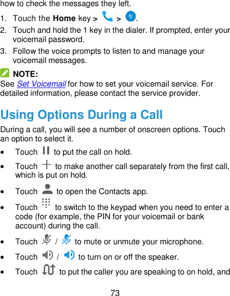 73 how to check the messages they left. 1.  Touch the Home key &gt;   &gt;  . 2.  Touch and hold the 1 key in the dialer. If prompted, enter your voicemail password.   3.  Follow the voice prompts to listen to and manage your voicemail messages.   NOTE: See Set Voicemail for how to set your voicemail service. For detailed information, please contact the service provider. Using Options During a Call During a call, you will see a number of onscreen options. Touch an option to select it.  Touch    to put the call on hold.  Touch    to make another call separately from the first call, which is put on hold.  Touch    to open the Contacts app.  Touch    to switch to the keypad when you need to enter a code (for example, the PIN for your voicemail or bank account) during the call.  Touch    /    to mute or unmute your microphone.  Touch    /    to turn on or off the speaker.  Touch    to put the caller you are speaking to on hold, and 