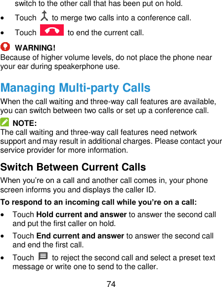  74 switch to the other call that has been put on hold.  Touch    to merge two calls into a conference call.  Touch    to end the current call.  WARNING! Because of higher volume levels, do not place the phone near your ear during speakerphone use. Managing Multi-party Calls When the call waiting and three-way call features are available, you can switch between two calls or set up a conference call.     NOTE: The call waiting and three-way call features need network support and may result in additional charges. Please contact your service provider for more information. Switch Between Current Calls When you’re on a call and another call comes in, your phone screen informs you and displays the caller ID. To respond to an incoming call while you’re on a call:  Touch Hold current and answer to answer the second call and put the first caller on hold.  Touch End current and answer to answer the second call and end the first call.  Touch    to reject the second call and select a preset text message or write one to send to the caller. 