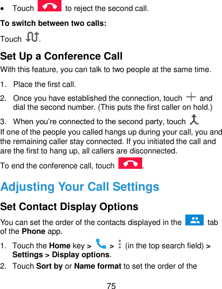  75  Touch    to reject the second call. To switch between two calls: Touch  . Set Up a Conference Call With this feature, you can talk to two people at the same time.   1.  Place the first call. 2.  Once you have established the connection, touch    and dial the second number. (This puts the first caller on hold.) 3. When you’re connected to the second party, touch  . If one of the people you called hangs up during your call, you and the remaining caller stay connected. If you initiated the call and are the first to hang up, all callers are disconnected. To end the conference call, touch  .   Adjusting Your Call Settings Set Contact Display Options You can set the order of the contacts displayed in the   tab of the Phone app. 1.  Touch the Home key &gt;   &gt;    (in the top search field) &gt; Settings &gt; Display options. 2.  Touch Sort by or Name format to set the order of the 