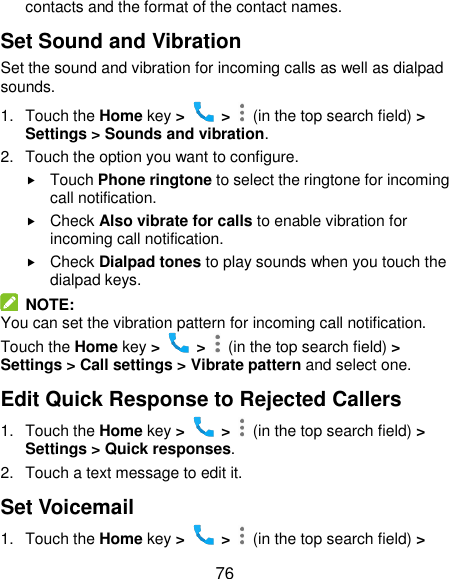  76 contacts and the format of the contact names. Set Sound and Vibration Set the sound and vibration for incoming calls as well as dialpad sounds. 1.  Touch the Home key &gt;   &gt;    (in the top search field) &gt; Settings &gt; Sounds and vibration. 2.  Touch the option you want to configure.  Touch Phone ringtone to select the ringtone for incoming call notification.  Check Also vibrate for calls to enable vibration for incoming call notification.  Check Dialpad tones to play sounds when you touch the dialpad keys.   NOTE: You can set the vibration pattern for incoming call notification. Touch the Home key &gt;   &gt;    (in the top search field) &gt; Settings &gt; Call settings &gt; Vibrate pattern and select one. Edit Quick Response to Rejected Callers 1.  Touch the Home key &gt;   &gt;    (in the top search field) &gt; Settings &gt; Quick responses. 2.  Touch a text message to edit it. Set Voicemail 1.  Touch the Home key &gt;   &gt;    (in the top search field) &gt; 