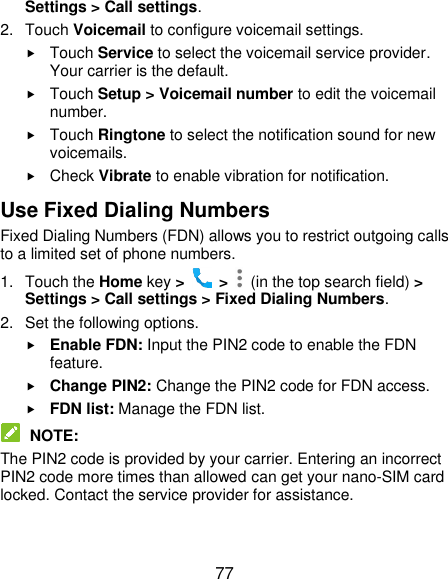  77 Settings &gt; Call settings. 2.  Touch Voicemail to configure voicemail settings.  Touch Service to select the voicemail service provider. Your carrier is the default.      Touch Setup &gt; Voicemail number to edit the voicemail number.  Touch Ringtone to select the notification sound for new voicemails.  Check Vibrate to enable vibration for notification. Use Fixed Dialing Numbers Fixed Dialing Numbers (FDN) allows you to restrict outgoing calls to a limited set of phone numbers. 1.  Touch the Home key &gt;   &gt;    (in the top search field) &gt; Settings &gt; Call settings &gt; Fixed Dialing Numbers. 2.  Set the following options.  Enable FDN: Input the PIN2 code to enable the FDN feature.  Change PIN2: Change the PIN2 code for FDN access.  FDN list: Manage the FDN list.  NOTE: The PIN2 code is provided by your carrier. Entering an incorrect PIN2 code more times than allowed can get your nano-SIM card locked. Contact the service provider for assistance. 