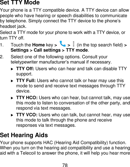  78 Set TTY Mode Your phone is a TTY compatible device. A TTY device can allow people who have hearing or speech disabilities to communicate by telephone. Simply connect the TTY device to the phone’s headset jack.   Select a TTY mode for your phone to work with a TTY device, or turn TTY off. 1.  Touch the Home key &gt;   &gt;    (in the top search field) &gt; Settings &gt; Call settings &gt; TTY mode. 2.  Select one of the following options. Consult your teletypewriter manufacturer’s manual if necessary.  TTY Off: Users who can hear and talk can disable TTY support.  TTY Full: Users who cannot talk or hear may use this mode to send and receive text messages through TTY device.  TTY HCO: Users who can hear, but cannot talk, may use this mode to listen to conversation of the other party, and respond via text messages.  TTY VCO: Users who can talk, but cannot hear, may use this mode to talk through the phone and receive responses via text messages. Set Hearing Aids Your phone supports HAC (Hearing Aid Compatibility) function. When you turn on the hearing aid compatibility and use a hearing aid with a Telecoil to answer the phone, it will help you hear more 