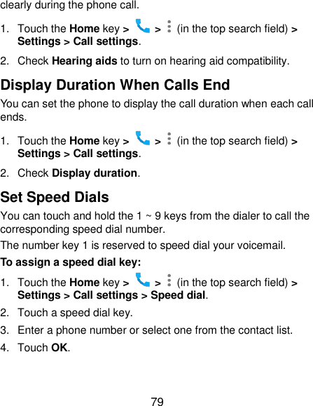  79 clearly during the phone call. 1.  Touch the Home key &gt;   &gt;    (in the top search field) &gt; Settings &gt; Call settings. 2.  Check Hearing aids to turn on hearing aid compatibility. Display Duration When Calls End You can set the phone to display the call duration when each call ends. 1.  Touch the Home key &gt;   &gt;    (in the top search field) &gt; Settings &gt; Call settings. 2.  Check Display duration. Set Speed Dials You can touch and hold the 1 ~ 9 keys from the dialer to call the corresponding speed dial number. The number key 1 is reserved to speed dial your voicemail. To assign a speed dial key: 1.  Touch the Home key &gt;   &gt;    (in the top search field) &gt; Settings &gt; Call settings &gt; Speed dial. 2.  Touch a speed dial key. 3.  Enter a phone number or select one from the contact list. 4.  Touch OK. 