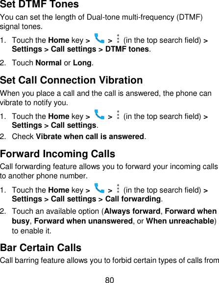  80 Set DTMF Tones You can set the length of Dual-tone multi-frequency (DTMF) signal tones. 1.  Touch the Home key &gt;   &gt;    (in the top search field) &gt; Settings &gt; Call settings &gt; DTMF tones. 2.  Touch Normal or Long. Set Call Connection Vibration When you place a call and the call is answered, the phone can vibrate to notify you. 1.  Touch the Home key &gt;   &gt;    (in the top search field) &gt; Settings &gt; Call settings. 2.  Check Vibrate when call is answered. Forward Incoming Calls Call forwarding feature allows you to forward your incoming calls to another phone number. 1.  Touch the Home key &gt;   &gt;    (in the top search field) &gt; Settings &gt; Call settings &gt; Call forwarding. 2.  Touch an available option (Always forward, Forward when busy, Forward when unanswered, or When unreachable) to enable it. Bar Certain Calls Call barring feature allows you to forbid certain types of calls from 