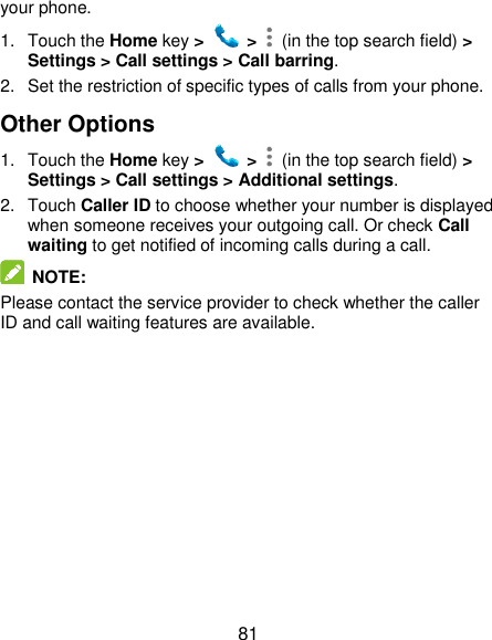  81 your phone. 1.  Touch the Home key &gt;   &gt;    (in the top search field) &gt; Settings &gt; Call settings &gt; Call barring. 2.  Set the restriction of specific types of calls from your phone. Other Options 1.  Touch the Home key &gt;   &gt;    (in the top search field) &gt; Settings &gt; Call settings &gt; Additional settings. 2.  Touch Caller ID to choose whether your number is displayed when someone receives your outgoing call. Or check Call waiting to get notified of incoming calls during a call.  NOTE: Please contact the service provider to check whether the caller ID and call waiting features are available.  