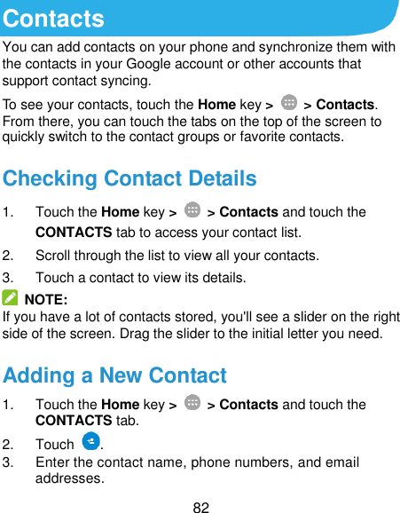  82 Contacts You can add contacts on your phone and synchronize them with the contacts in your Google account or other accounts that support contact syncing. To see your contacts, touch the Home key &gt;   &gt; Contacts. From there, you can touch the tabs on the top of the screen to quickly switch to the contact groups or favorite contacts. Checking Contact Details 1.  Touch the Home key &gt;   &gt; Contacts and touch the CONTACTS tab to access your contact list. 2.  Scroll through the list to view all your contacts. 3.  Touch a contact to view its details.   NOTE: If you have a lot of contacts stored, you&apos;ll see a slider on the right side of the screen. Drag the slider to the initial letter you need. Adding a New Contact 1.  Touch the Home key &gt;   &gt; Contacts and touch the CONTACTS tab. 2.  Touch  . 3.  Enter the contact name, phone numbers, and email addresses. 