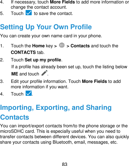  83 4.  If necessary, touch More Fields to add more information or change the contact account. 5.  Touch   to save the contact. Setting Up Your Own Profile You can create your own name card in your phone. 1.  Touch the Home key &gt;   &gt; Contacts and touch the CONTACTS tab. 2.  Touch Set up my profile. If a profile has already been set up, touch the listing below ME and touch . 3.  Edit your profile information. Touch More Fields to add more information if you want. 4.  Touch  . Importing, Exporting, and Sharing Contacts You can import/export contacts from/to the phone storage or the microSDHC card. This is especially useful when you need to transfer contacts between different devices. You can also quickly share your contacts using Bluetooth, email, messages, etc. 