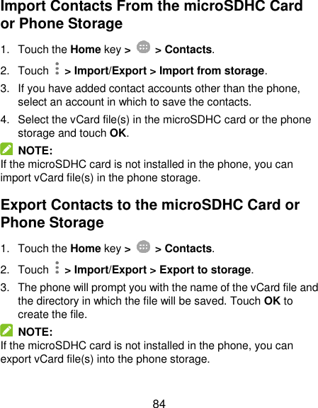  84 Import Contacts From the microSDHC Card or Phone Storage 1.  Touch the Home key &gt;   &gt; Contacts. 2.  Touch   &gt; Import/Export &gt; Import from storage. 3.  If you have added contact accounts other than the phone, select an account in which to save the contacts. 4.  Select the vCard file(s) in the microSDHC card or the phone storage and touch OK.   NOTE:   If the microSDHC card is not installed in the phone, you can import vCard file(s) in the phone storage. Export Contacts to the microSDHC Card or Phone Storage 1.  Touch the Home key &gt;   &gt; Contacts. 2.  Touch   &gt; Import/Export &gt; Export to storage. 3.  The phone will prompt you with the name of the vCard file and the directory in which the file will be saved. Touch OK to create the file.   NOTE: If the microSDHC card is not installed in the phone, you can export vCard file(s) into the phone storage. 