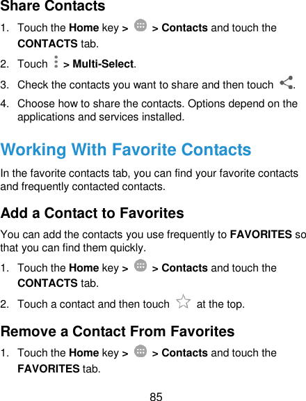  85 Share Contacts 1.  Touch the Home key &gt;   &gt; Contacts and touch the CONTACTS tab. 2.  Touch    &gt; Multi-Select. 3.  Check the contacts you want to share and then touch  . 4.  Choose how to share the contacts. Options depend on the applications and services installed. Working With Favorite Contacts In the favorite contacts tab, you can find your favorite contacts and frequently contacted contacts. Add a Contact to Favorites You can add the contacts you use frequently to FAVORITES so that you can find them quickly. 1.  Touch the Home key &gt;   &gt; Contacts and touch the CONTACTS tab. 2.  Touch a contact and then touch    at the top. Remove a Contact From Favorites 1.  Touch the Home key &gt;   &gt; Contacts and touch the FAVORITES tab. 