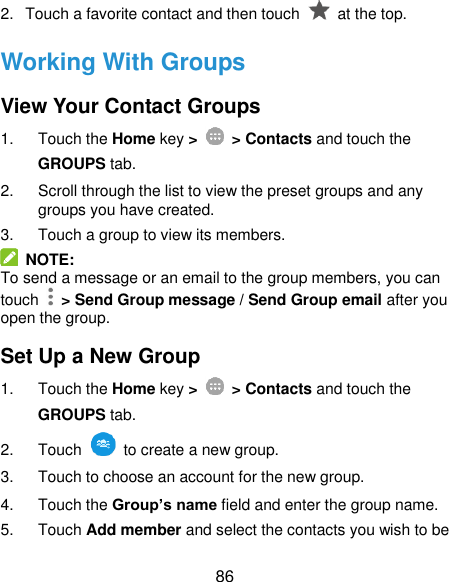  86 2.  Touch a favorite contact and then touch    at the top. Working With Groups View Your Contact Groups 1.  Touch the Home key &gt;   &gt; Contacts and touch the GROUPS tab. 2.  Scroll through the list to view the preset groups and any groups you have created. 3.  Touch a group to view its members.   NOTE: To send a message or an email to the group members, you can touch    &gt; Send Group message / Send Group email after you open the group. Set Up a New Group 1.  Touch the Home key &gt;   &gt; Contacts and touch the GROUPS tab. 2.  Touch    to create a new group. 3.  Touch to choose an account for the new group. 4.  Touch the Group’s name field and enter the group name. 5.  Touch Add member and select the contacts you wish to be 