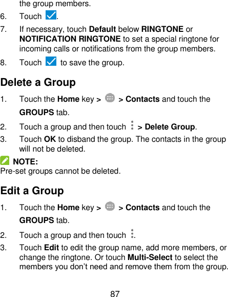  87 the group members. 6.  Touch  . 7.  If necessary, touch Default below RINGTONE or NOTIFICATION RINGTONE to set a special ringtone for incoming calls or notifications from the group members. 8.  Touch    to save the group. Delete a Group 1.  Touch the Home key &gt;   &gt; Contacts and touch the GROUPS tab. 2.  Touch a group and then touch   &gt; Delete Group. 3.  Touch OK to disband the group. The contacts in the group will not be deleted.   NOTE: Pre-set groups cannot be deleted. Edit a Group 1.  Touch the Home key &gt;   &gt; Contacts and touch the GROUPS tab. 2.  Touch a group and then touch  . 3.  Touch Edit to edit the group name, add more members, or change the ringtone. Or touch Multi-Select to select the members you don’t need and remove them from the group. 