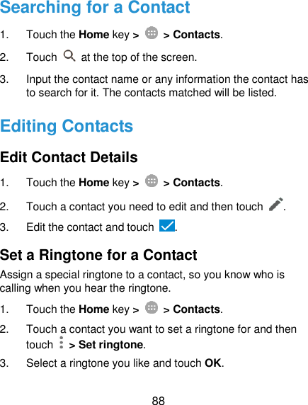  88 Searching for a Contact 1.  Touch the Home key &gt;   &gt; Contacts. 2.  Touch    at the top of the screen. 3.  Input the contact name or any information the contact has to search for it. The contacts matched will be listed. Editing Contacts Edit Contact Details 1.  Touch the Home key &gt;   &gt; Contacts. 2.  Touch a contact you need to edit and then touch  . 3.  Edit the contact and touch  . Set a Ringtone for a Contact Assign a special ringtone to a contact, so you know who is calling when you hear the ringtone. 1.  Touch the Home key &gt;   &gt; Contacts. 2.  Touch a contact you want to set a ringtone for and then touch    &gt; Set ringtone. 3.  Select a ringtone you like and touch OK. 