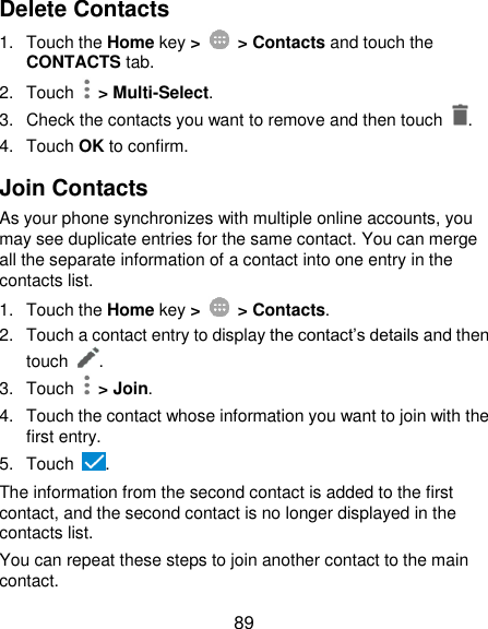  89 Delete Contacts 1.  Touch the Home key &gt;   &gt; Contacts and touch the CONTACTS tab. 2.  Touch   &gt; Multi-Select. 3.  Check the contacts you want to remove and then touch  . 4.  Touch OK to confirm. Join Contacts As your phone synchronizes with multiple online accounts, you may see duplicate entries for the same contact. You can merge all the separate information of a contact into one entry in the contacts list. 1.  Touch the Home key &gt;   &gt; Contacts. 2.  Touch a contact entry to display the contact’s details and then touch  . 3.  Touch    &gt; Join. 4.  Touch the contact whose information you want to join with the first entry. 5.  Touch  . The information from the second contact is added to the first contact, and the second contact is no longer displayed in the contacts list. You can repeat these steps to join another contact to the main contact. 