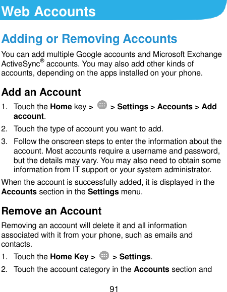  91 Web Accounts Adding or Removing Accounts You can add multiple Google accounts and Microsoft Exchange ActiveSync® accounts. You may also add other kinds of accounts, depending on the apps installed on your phone. Add an Account 1.  Touch the Home key &gt;   &gt; Settings &gt; Accounts &gt; Add account. 2.  Touch the type of account you want to add. 3.  Follow the onscreen steps to enter the information about the account. Most accounts require a username and password, but the details may vary. You may also need to obtain some information from IT support or your system administrator. When the account is successfully added, it is displayed in the Accounts section in the Settings menu. Remove an Account Removing an account will delete it and all information associated with it from your phone, such as emails and contacts. 1.  Touch the Home Key &gt;   &gt; Settings. 2.  Touch the account category in the Accounts section and 